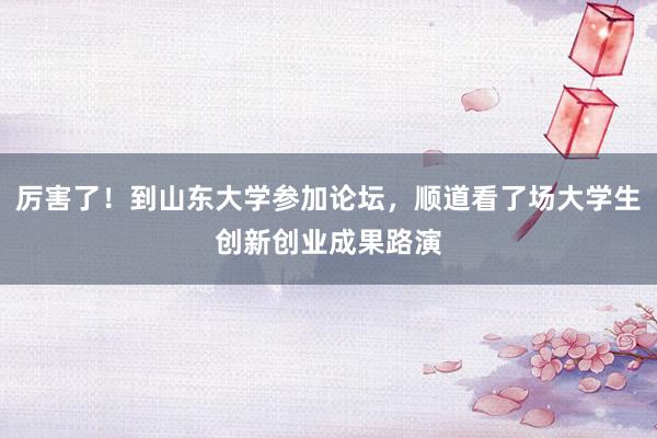 厉害了！到山东大学参加论坛，顺道看了场大学生创新创业成果路演