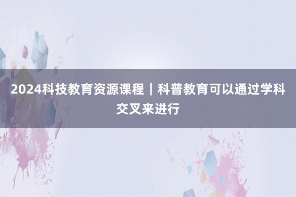 2024科技教育资源课程｜科普教育可以通过学科交叉来进行