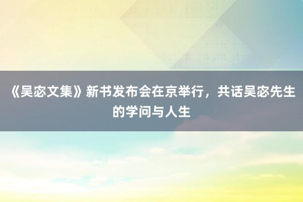 《吴宓文集》新书发布会在京举行，共话吴宓先生的学问与人生