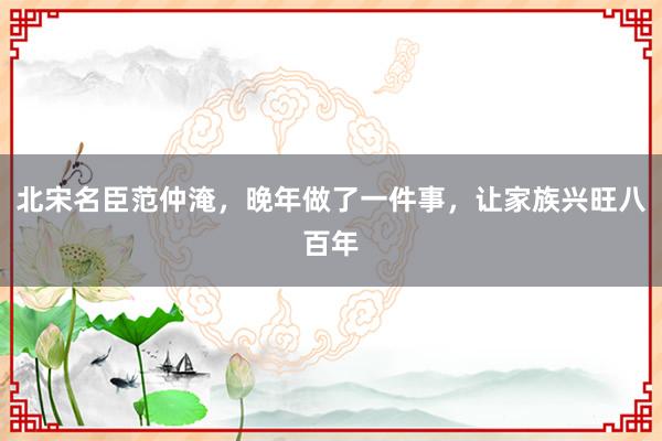 北宋名臣范仲淹，晚年做了一件事，让家族兴旺八百年