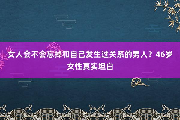 女人会不会忘掉和自己发生过关系的男人？46岁女性真实坦白