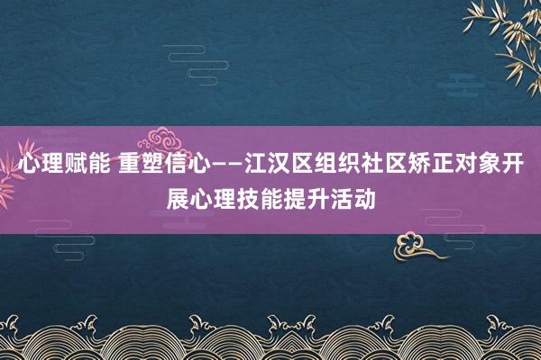 心理赋能 重塑信心——江汉区组织社区矫正对象开展心理技能提升活动