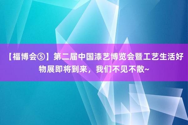 【福博会⑤】第二届中国漆艺博览会暨工艺生活好物展即将到来，我们不见不散~