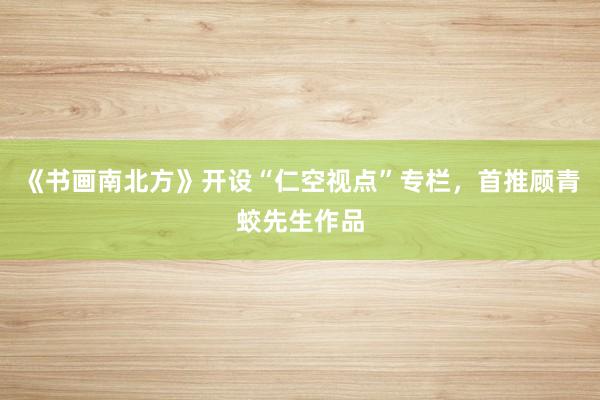 《书画南北方》开设“仁空视点”专栏，首推顾青蛟先生作品