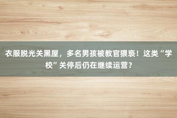 衣服脱光关黑屋，多名男孩被教官猥亵！这类“学校”关停后仍在继续运营？