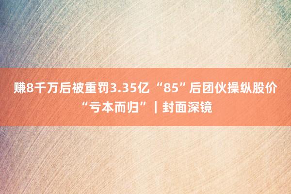 赚8千万后被重罚3.35亿 “85”后团伙操纵股价“亏本而归”｜封面深镜