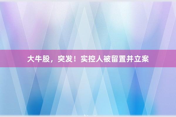 大牛股，突发！实控人被留置并立案