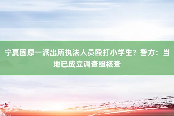 宁夏固原一派出所执法人员殴打小学生？警方：当地已成立调查组核查