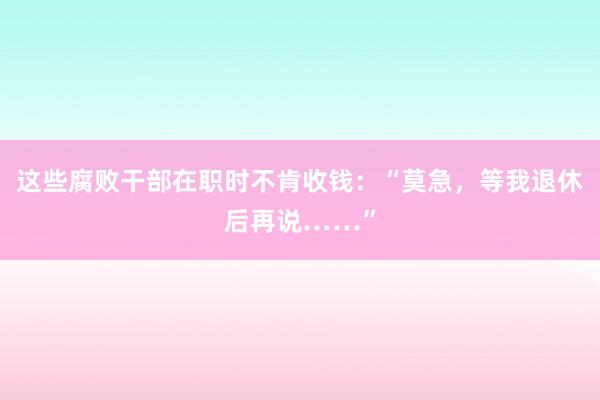 这些腐败干部在职时不肯收钱：“莫急，等我退休后再说……”