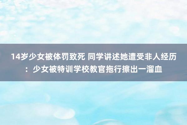 14岁少女被体罚致死 同学讲述她遭受非人经历：少女被特训学校教官拖行擦出一溜血