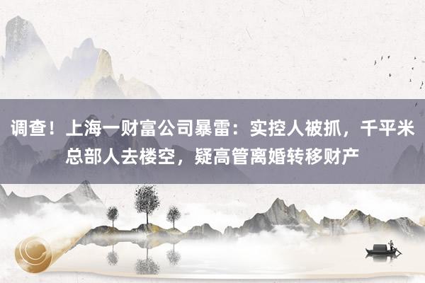 调查！上海一财富公司暴雷：实控人被抓，千平米总部人去楼空，疑高管离婚转移财产