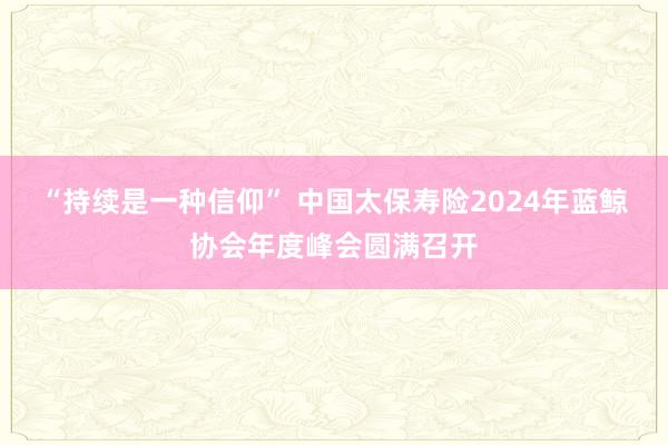 “持续是一种信仰” 中国太保寿险2024年蓝鲸协会年度峰会圆满召开