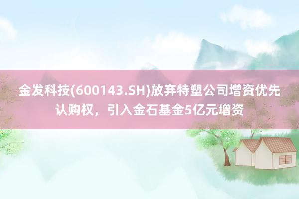 金发科技(600143.SH)放弃特塑公司增资优先认购权，引入金石基金5亿元增资