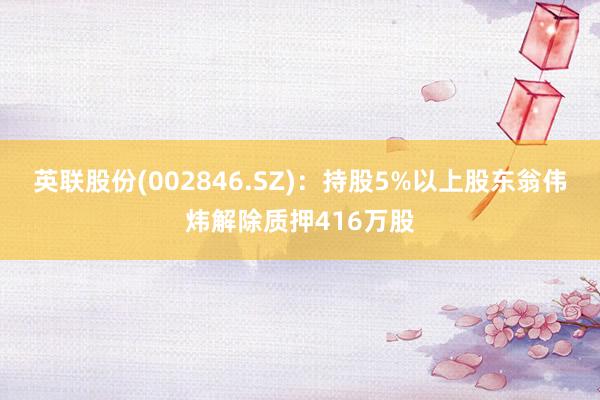 英联股份(002846.SZ)：持股5%以上股东翁伟炜解除质押416万股