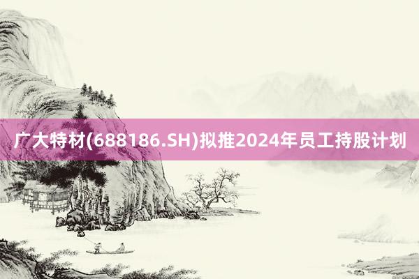 广大特材(688186.SH)拟推2024年员工持股计划