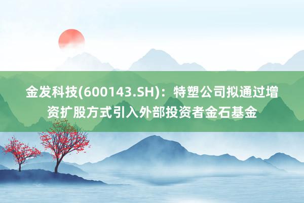 金发科技(600143.SH)：特塑公司拟通过增资扩股方式引入外部投资者金石基金