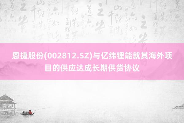 恩捷股份(002812.SZ)与亿纬锂能就其海外项目的供应达成长期供货协议