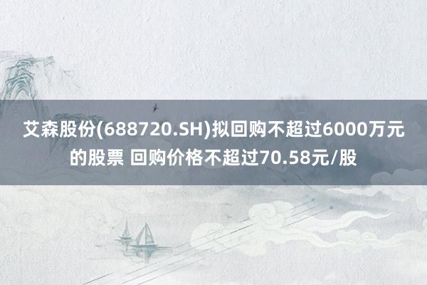 艾森股份(688720.SH)拟回购不超过6000万元的股票 回购价格不超过70.58元/股