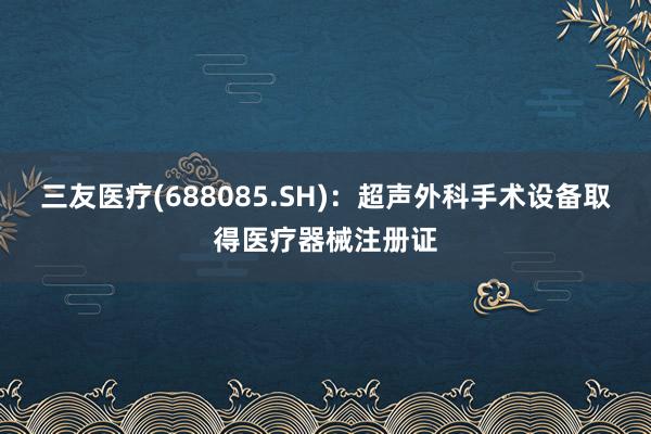 三友医疗(688085.SH)：超声外科手术设备取得医疗器械注册证