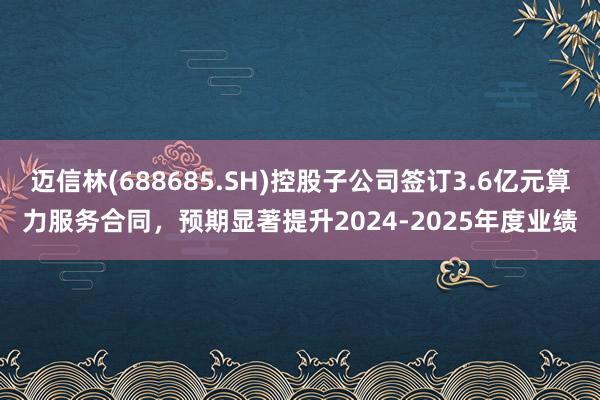 迈信林(688685.SH)控股子公司签订3.6亿元算力服务合同，预期显著提升2024-2025年度业绩