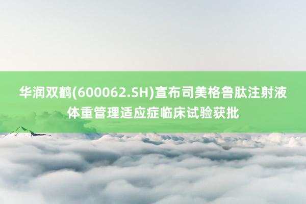 华润双鹤(600062.SH)宣布司美格鲁肽注射液体重管理适应症临床试验获批