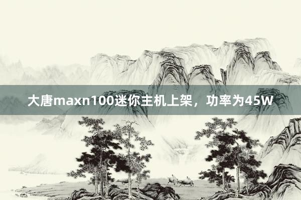 大唐maxn100迷你主机上架，功率为45W