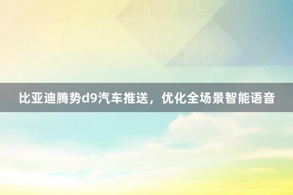 比亚迪腾势d9汽车推送，优化全场景智能语音