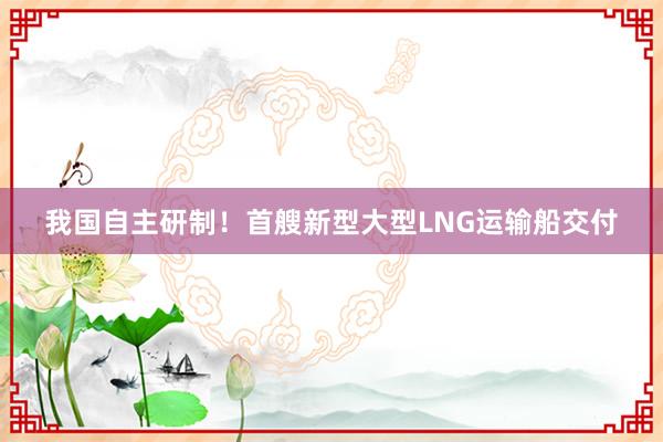 我国自主研制！首艘新型大型LNG运输船交付