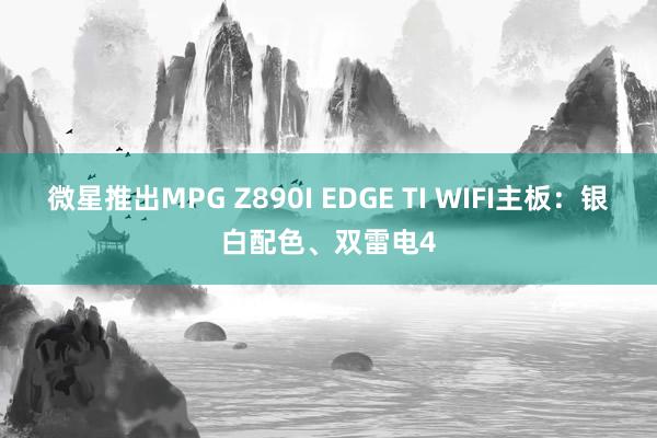 微星推出MPG Z890I EDGE TI WIFI主板：银白配色、双雷电4