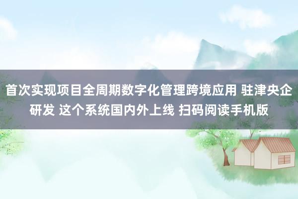 首次实现项目全周期数字化管理跨境应用 驻津央企研发 这个系统国内外上线 扫码阅读手机版