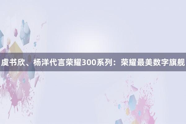 虞书欣、杨洋代言荣耀300系列：荣耀最美数字旗舰