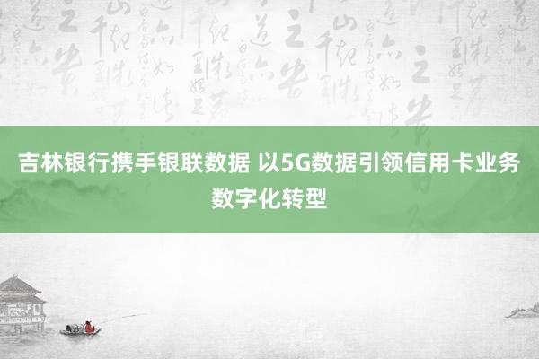 吉林银行携手银联数据 以5G数据引领信用卡业务数字化转型