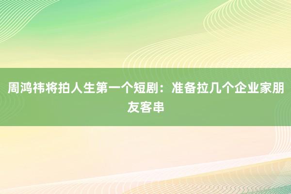 周鸿祎将拍人生第一个短剧：准备拉几个企业家朋友客串