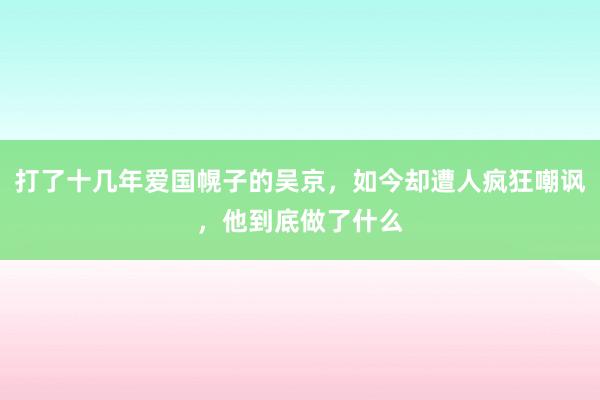 打了十几年爱国幌子的吴京，如今却遭人疯狂嘲讽，他到底做了什么