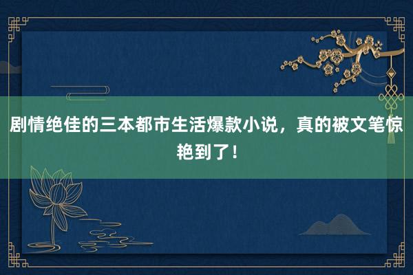 剧情绝佳的三本都市生活爆款小说，真的被文笔惊艳到了！