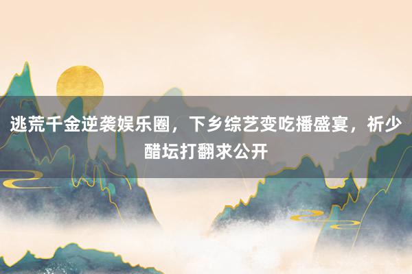 逃荒千金逆袭娱乐圈，下乡综艺变吃播盛宴，祈少醋坛打翻求公开