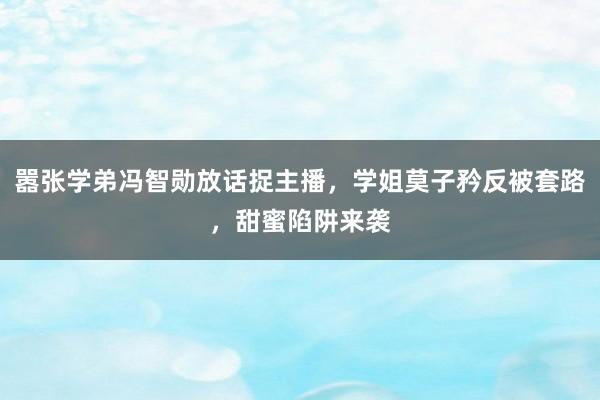 嚣张学弟冯智勋放话捉主播，学姐莫子矜反被套路，甜蜜陷阱来袭