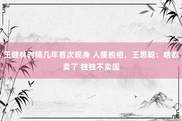 王健林时隔几年首次现身 人瘦脱相，王思聪：啥都卖了 独独不卖国