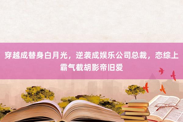 穿越成替身白月光，逆袭成娱乐公司总裁，恋综上霸气截胡影帝旧爱