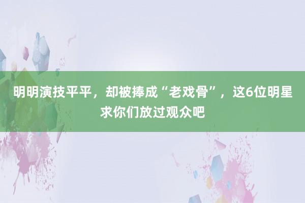 明明演技平平，却被捧成“老戏骨”，这6位明星求你们放过观众吧