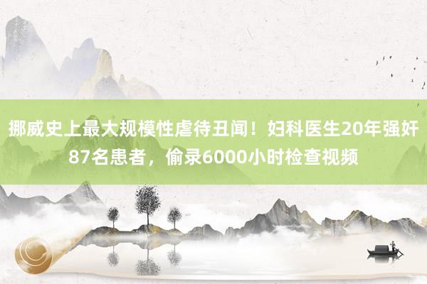 挪威史上最大规模性虐待丑闻！妇科医生20年强奸87名患者，偷录6000小时检查视频