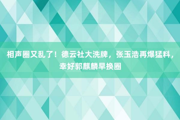 相声圈又乱了！德云社大洗牌，张玉浩再爆猛料，幸好郭麒麟早换圈