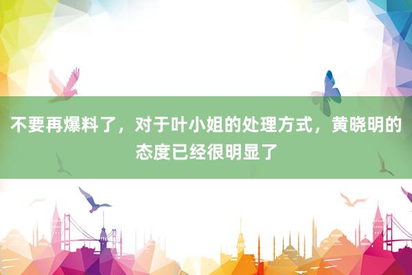 不要再爆料了，对于叶小姐的处理方式，黄晓明的态度已经很明显了