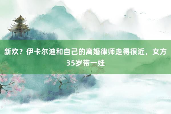 新欢？伊卡尔迪和自己的离婚律师走得很近，女方35岁带一娃