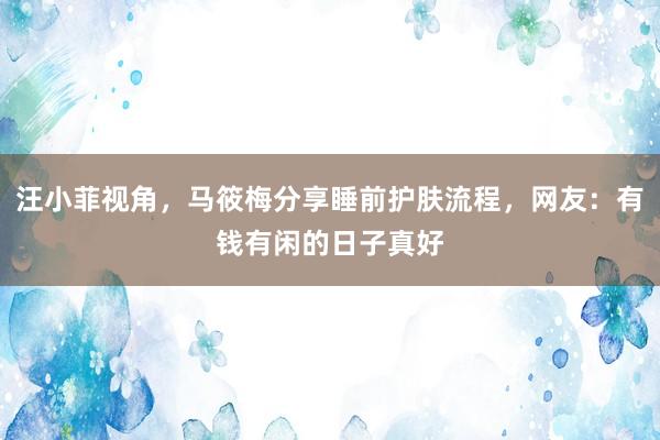 汪小菲视角，马筱梅分享睡前护肤流程，网友：有钱有闲的日子真好