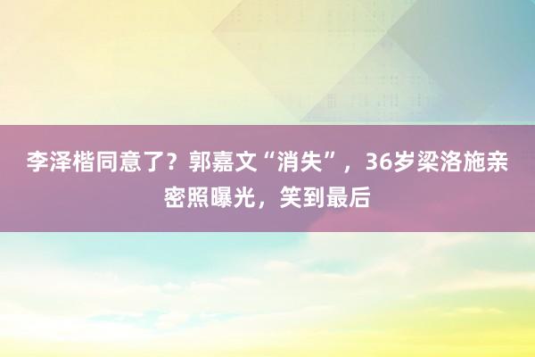 李泽楷同意了？郭嘉文“消失”，36岁梁洛施亲密照曝光，笑到最后