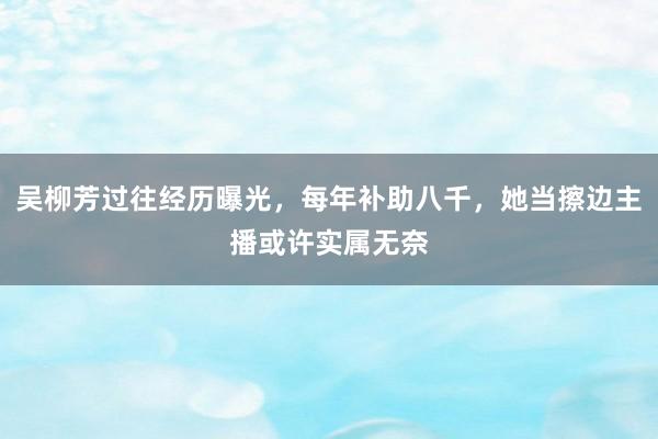 吴柳芳过往经历曝光，每年补助八千，她当擦边主播或许实属无奈