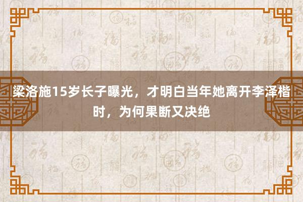 梁洛施15岁长子曝光，才明白当年她离开李泽楷时，为何果断又决绝