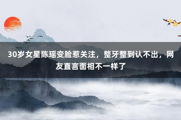 30岁女星陈瑶变脸惹关注，整牙整到认不出，网友直言面相不一样了