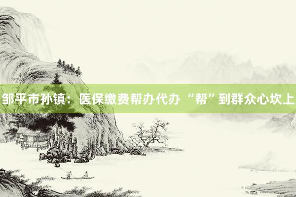 邹平市孙镇：医保缴费帮办代办 “帮”到群众心坎上